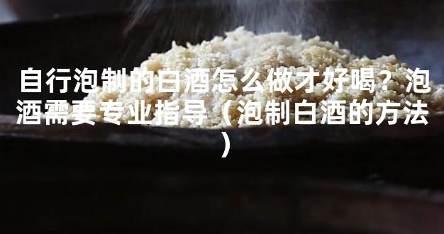 自行泡制的白酒怎么做才好喝？泡酒需要专业指导（泡制白酒的方法）