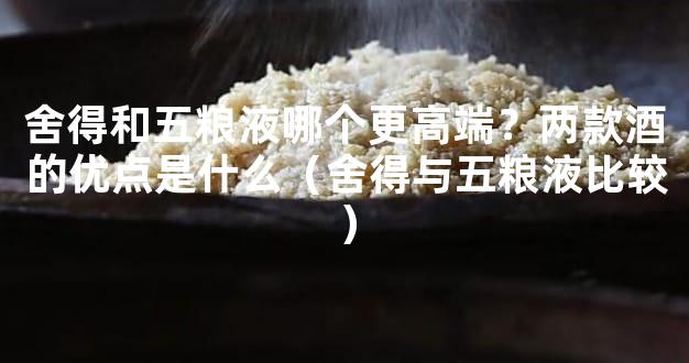 舍得和五粮液哪个更高端？两款酒的优点是什么（舍得与五粮液比较）