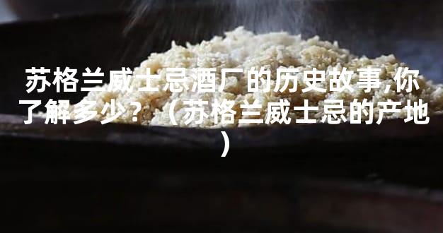 苏格兰威士忌酒厂的历史故事,你了解多少？（苏格兰威士忌的产地）