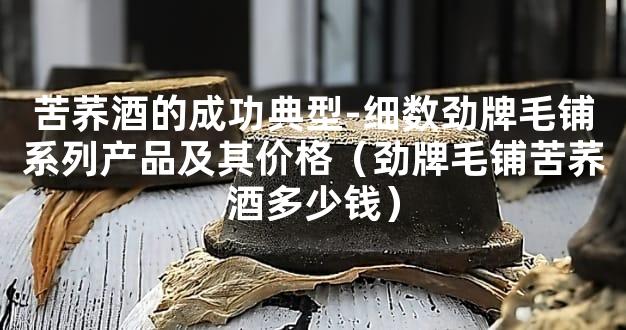 苦荞酒的成功典型-细数劲牌毛铺系列产品及其价格（劲牌毛铺苦荞酒多少钱）