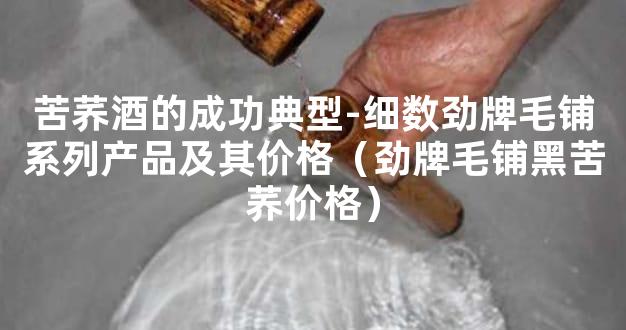 苦荞酒的成功典型-细数劲牌毛铺系列产品及其价格（劲牌毛铺黑苦荞价格）