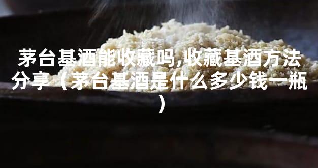 茅台基酒能收藏吗,收藏基酒方法分享（茅台基酒是什么多少钱一瓶）