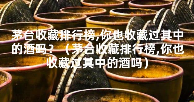 茅台收藏排行榜,你也收藏过其中的酒吗？（茅台收藏排行榜,你也收藏过其中的