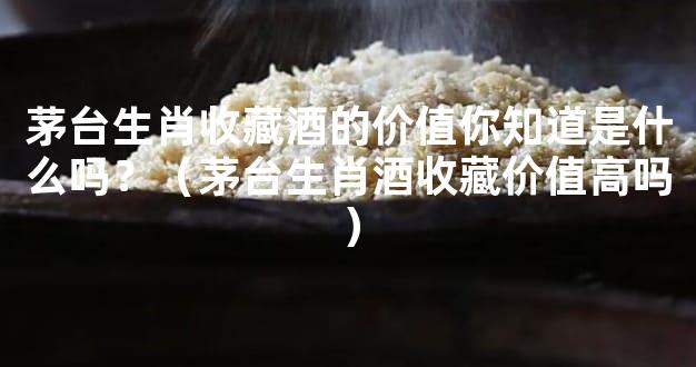 茅台生肖收藏酒的价值你知道是什么吗？（茅台生肖酒收藏价值高吗）