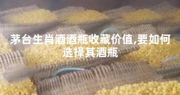 茅台生肖酒酒瓶收藏价值,要如何选择其酒瓶