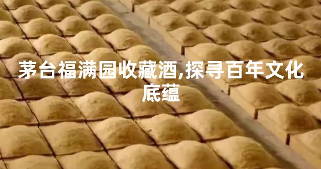 茅台福满园收藏酒,探寻百年文化底蕴