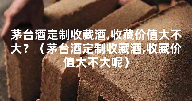 茅台酒定制收藏酒,收藏价值大不大？（茅台酒定制收藏酒,收藏价值大不大呢）