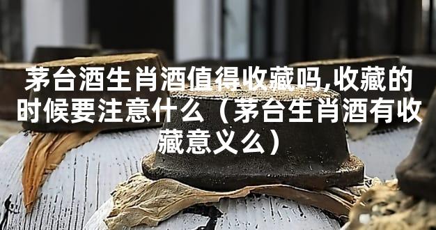 茅台酒生肖酒值得收藏吗,收藏的时候要注意什么（茅台生肖酒有收藏意义么）