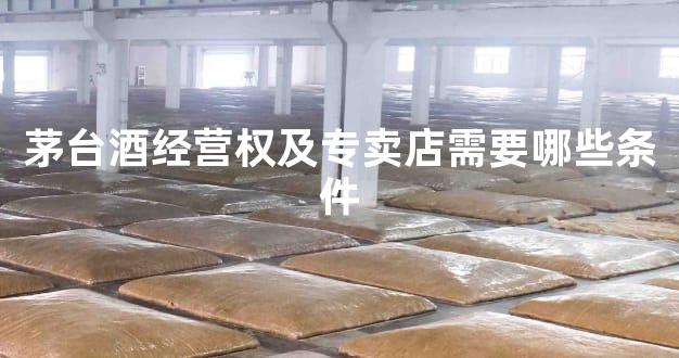 茅台酒经营权及专卖店需要哪些条件