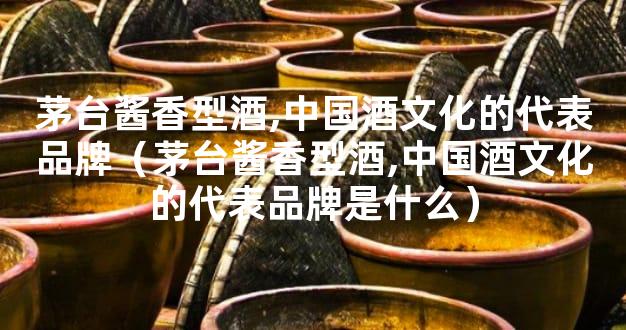 茅台酱香型酒,中国酒文化的代表品牌（茅台酱香型酒,中国酒文化的代表品牌是