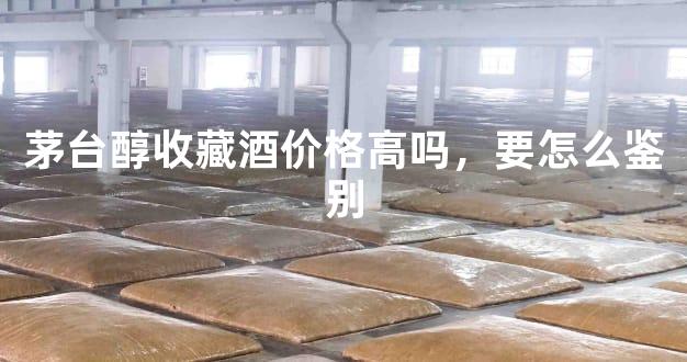 茅台醇收藏酒价格高吗，要怎么鉴别