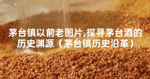 茅台镇以前老图片,探寻茅台酒的历史渊源（茅台镇历史沿革）