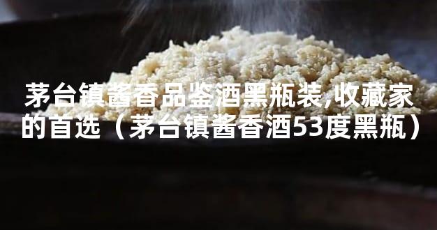 茅台镇酱香品鉴酒黑瓶装,收藏家的首选（茅台镇酱香酒53度黑瓶）