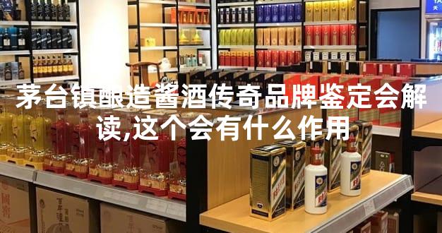 茅台镇酿造酱酒传奇品牌鉴定会解读,这个会有什么作用