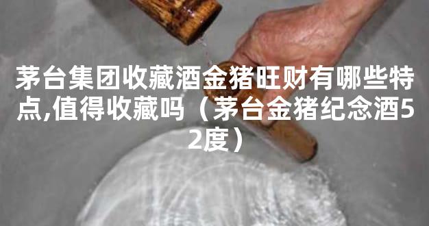 茅台集团收藏酒金猪旺财有哪些特点,值得收藏吗（茅台金猪纪念酒52度）
