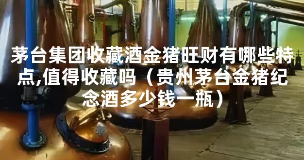 茅台集团收藏酒金猪旺财有哪些特点,值得收藏吗（贵州茅台金猪纪念酒多少钱