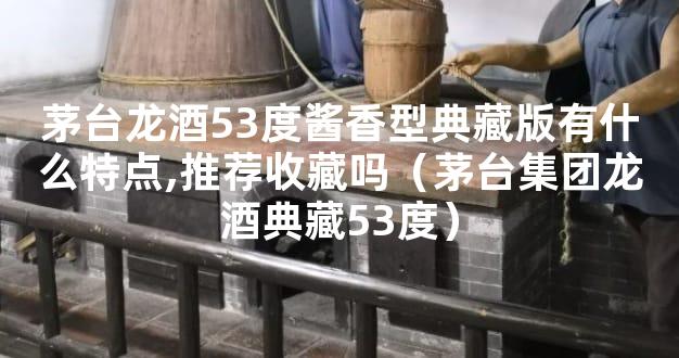 茅台龙酒53度酱香型典藏版有什么特点,推荐收藏吗（茅台集团龙酒典藏53度）