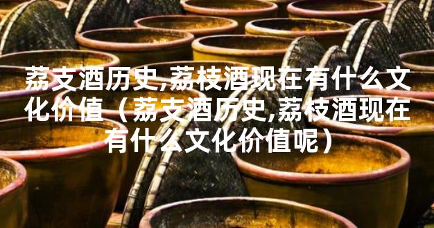荔支酒历史,荔枝酒现在有什么文化价值（荔支酒历史,荔枝酒现在有什么文化价