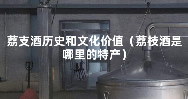 荔支酒历史和文化价值（荔枝酒是哪里的特产）