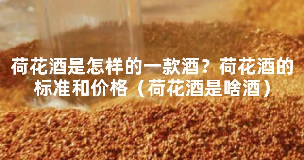 荷花酒是怎样的一款酒？荷花酒的标准和价格（荷花酒是啥酒）