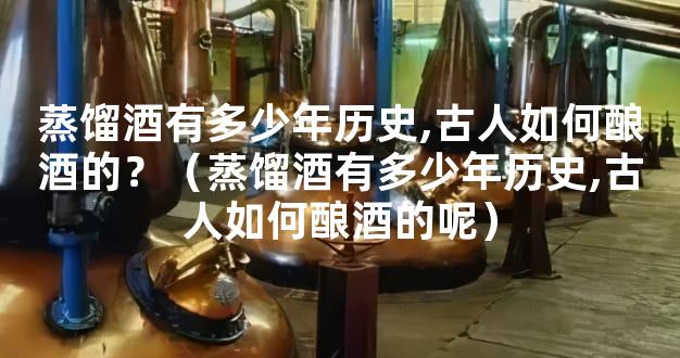 蒸馏酒有多少年历史,古人如何酿酒的？（蒸馏酒有多少年历史,古人如何酿酒的