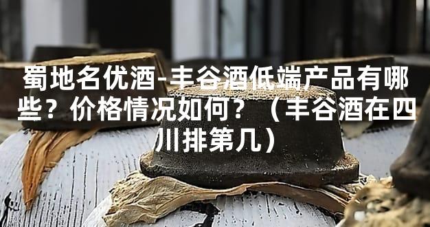 蜀地名优酒-丰谷酒低端产品有哪些？价格情况如何？（丰谷酒在四川排第几）