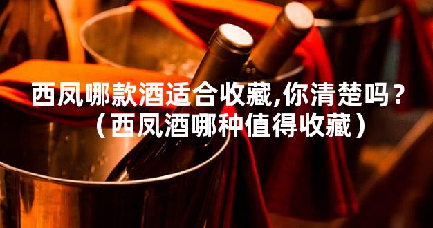 西凤哪款酒适合收藏,你清楚吗？（西凤酒哪种值得收藏）