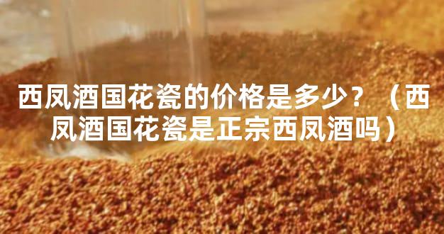 西凤酒国花瓷的价格是多少？（西凤酒国花瓷是正宗西凤酒吗）