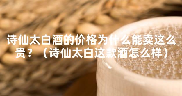诗仙太白酒的价格为什么能卖这么贵？（诗仙太白这款酒怎么样）