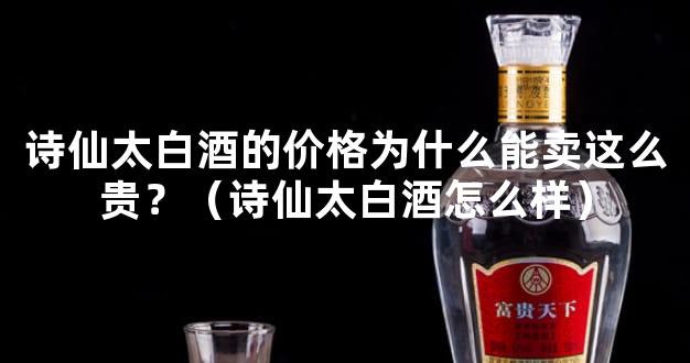 诗仙太白酒的价格为什么能卖这么贵？（诗仙太白酒怎么样）