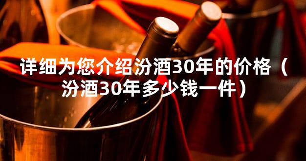 详细为您介绍汾酒30年的价格（汾酒30年多少钱一件）