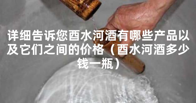 详细告诉您酉水河酒有哪些产品以及它们之间的价格（酉水河酒多少钱一瓶）