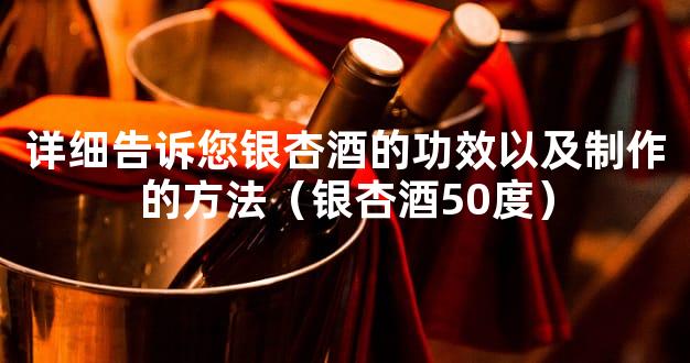 详细告诉您银杏酒的功效以及制作的方法（银杏酒50度）