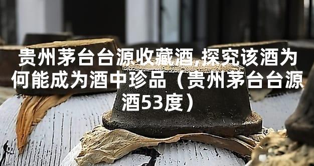 贵州茅台台源收藏酒,探究该酒为何能成为酒中珍品（贵州茅台台源酒53度）