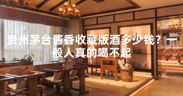 贵州茅台酱香收藏版酒多少钱？一般人真的喝不起