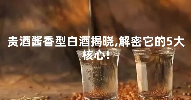 贵酒酱香型白酒揭晓,解密它的5大核心!