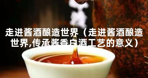 走进酱酒酿造世界（走进酱酒酿造世界,传承酱香白酒工艺的意义）