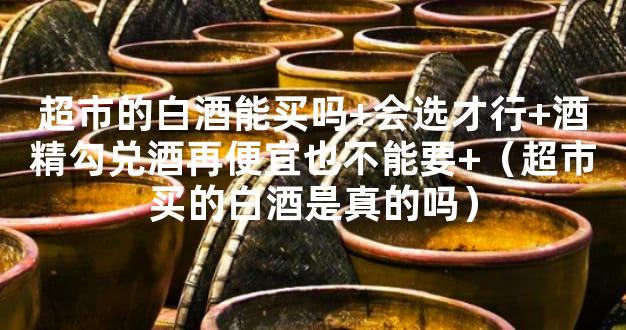 超市的白酒能买吗+会选才行+酒精勾兑酒再便宜也不能要+（超市买的白酒是真的