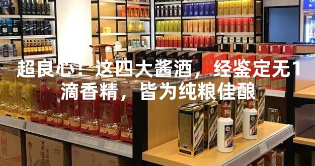 超良心！这四大酱酒，经鉴定无1滴香精，皆为纯粮佳酿
