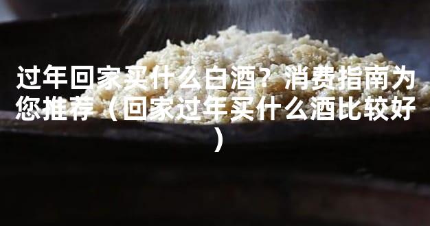 过年回家买什么白酒？消费指南为您推荐（回家过年买什么酒比较好）