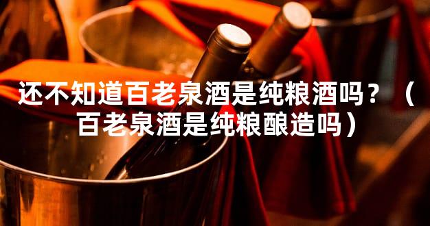 还不知道百老泉酒是纯粮酒吗？（百老泉酒是纯粮酿造吗）