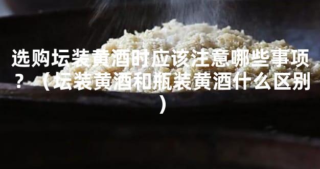 选购坛装黄酒时应该注意哪些事项？（坛装黄酒和瓶装黄酒什么区别）