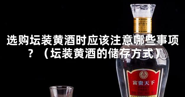 选购坛装黄酒时应该注意哪些事项？（坛装黄酒的储存方式）