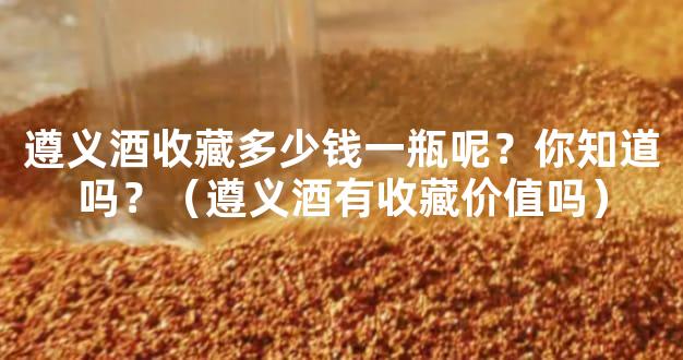 遵义酒收藏多少钱一瓶呢？你知道吗？（遵义酒有收藏价值吗）