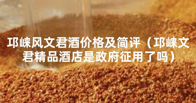 邛崃风文君酒价格及简评（邛崃文君精品酒店是政府征用了吗）