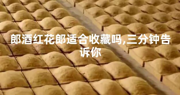 郎酒红花郎适合收藏吗,三分钟告诉你