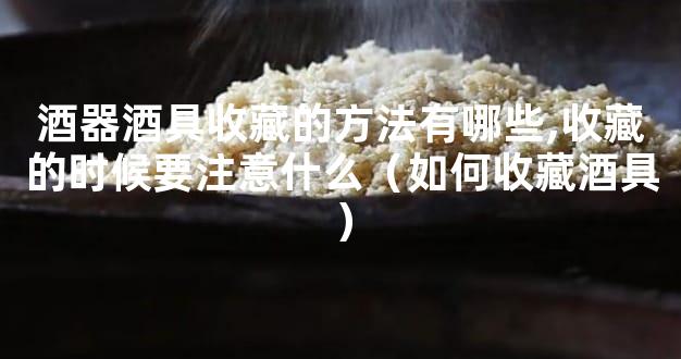 酒器酒具收藏的方法有哪些,收藏的时候要注意什么（如何收藏酒具）