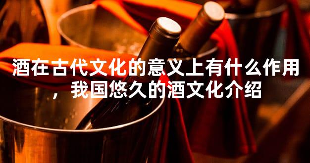 酒在古代文化的意义上有什么作用，我国悠久的酒文化介绍