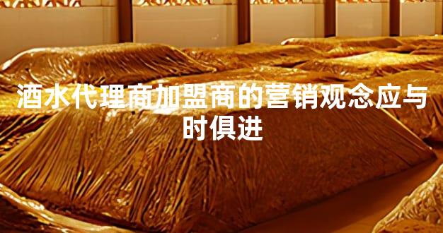 酒水代理商加盟商的营销观念应与时俱进