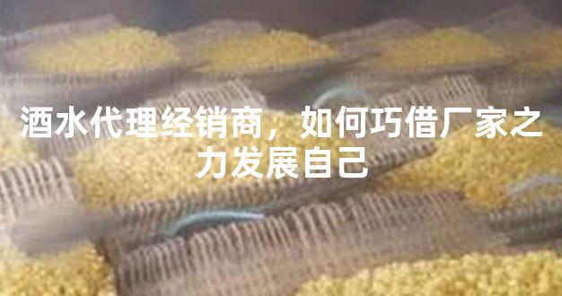 酒水代理经销商，如何巧借厂家之力发展自己
